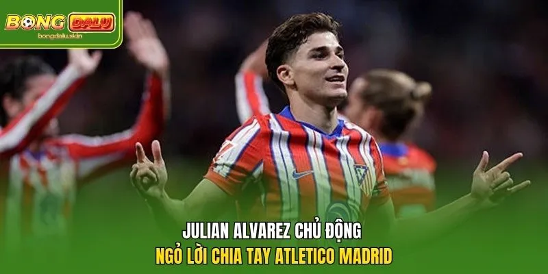 Julian Alvarez chủ động ngỏ lời chia tay Atletico Madrid