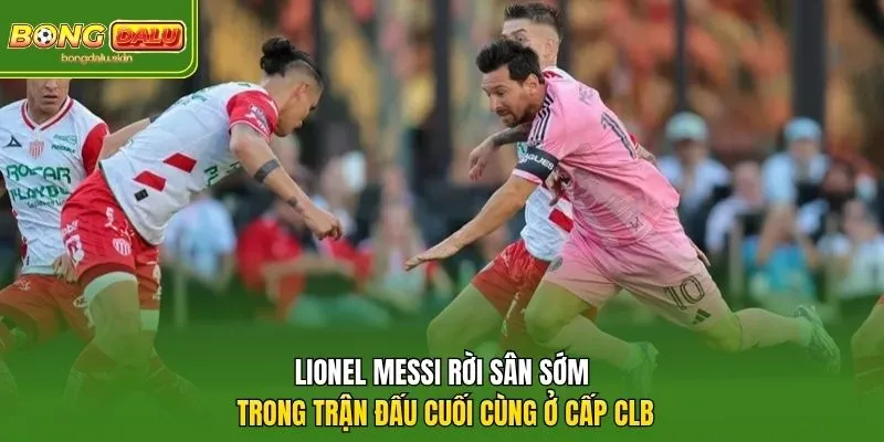 Lionel Messi rời sân sớm trong trận đấu cuối cùng ở cấp CLB